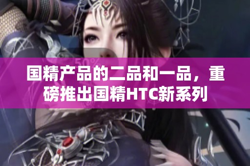 国精产品的二品和一品，重磅推出国精HTC新系列