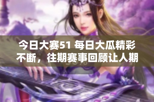 今日大赛51 每日大瓜精彩不断，往期赛事回顾让人期待