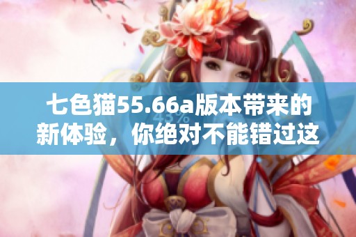 七色猫55.66a版本带来的新体验，你绝对不能错过这一精彩变化