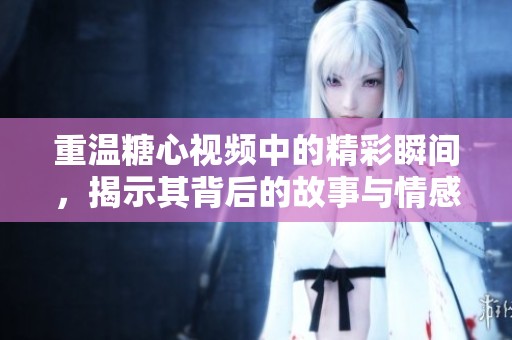 重温糖心视频中的精彩瞬间，揭示其背后的故事与情感内涵