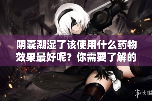 阴囊潮湿了该使用什么药物效果最好呢？你需要了解的几点信息。