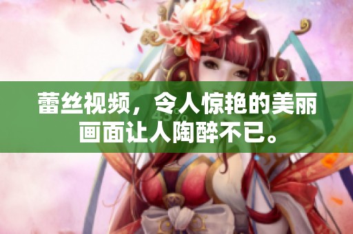蕾丝视频，令人惊艳的美丽画面让人陶醉不已。
