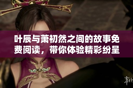 叶辰与萧初然之间的故事免费阅读，带你体验精彩纷呈的情感旅程