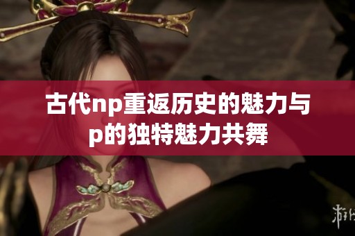 古代np重返历史的魅力与p的独特魅力共舞