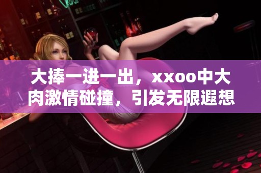 大捧一进一出，xxoo中大肉激情碰撞，引发无限遐想与快感