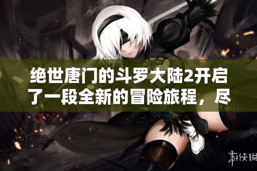 绝世唐门的斗罗大陆2开启了一段全新的冒险旅程，尽情期待吧！