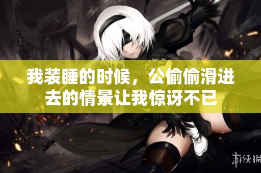 我装睡的时候，公偷偷滑进去的情景让我惊讶不已