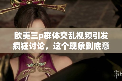 欧美三p群体交乱视频引发疯狂讨论，这个现象到底意味着什么