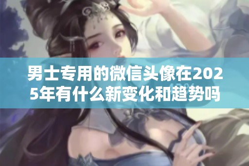 男士专用的微信头像在2025年有什么新变化和趋势吗