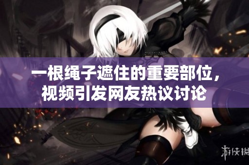 一根绳子遮住的重要部位，视频引发网友热议讨论