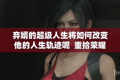 弃婿的超级人生将如何改变他的人生轨迹呢  重拾荣耀的超级弃婿开启了新的征程