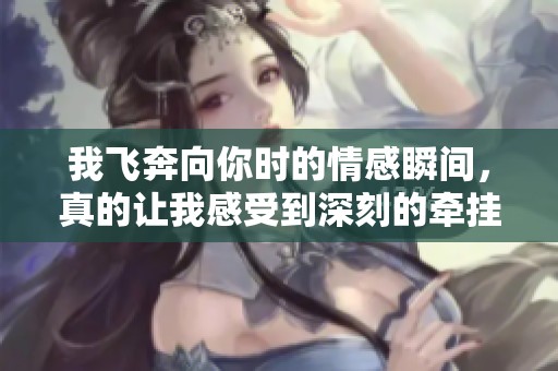 我飞奔向你时的情感瞬间，真的让我感受到深刻的牵挂与思念