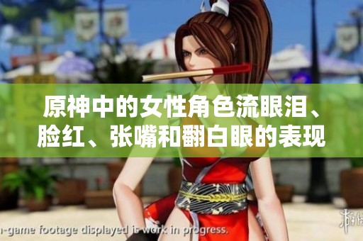 原神中的女性角色流眼泪、脸红、张嘴和翻白眼的表现让人惊艳