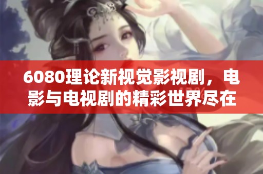 6080理论新视觉影视剧，电影与电视剧的精彩世界尽在其中