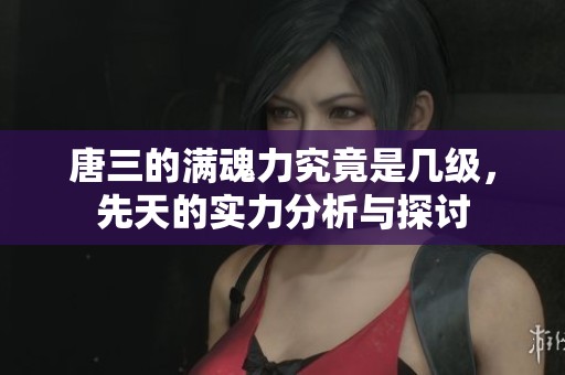 唐三的满魂力究竟是几级，先天的实力分析与探讨