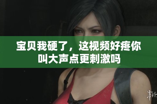 宝贝我硬了，这视频好疼你叫大声点更刺激吗