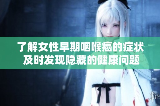 了解女性早期咽喉癌的症状 及时发现隐藏的健康问题