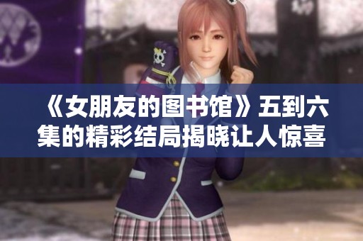 《女朋友的图书馆》五到六集的精彩结局揭晓让人惊喜不断