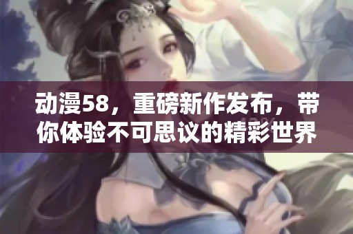 动漫58，重磅新作发布，带你体验不可思议的精彩世界