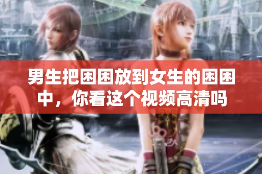 男生把困困放到女生的困困中，你看这个视频高清吗