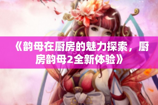 《韵母在厨房的魅力探索，厨房韵母2全新体验》