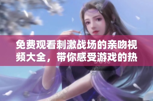 免费观看刺激战场的亲吻视频大全，带你感受游戏的热血与激情
