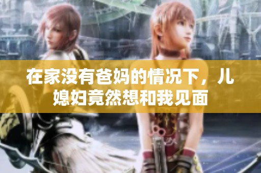 在家没有爸妈的情况下，儿媳妇竟然想和我见面