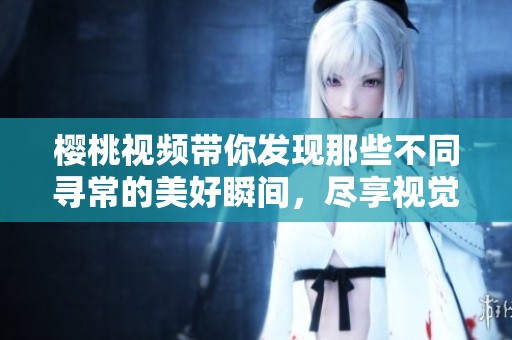 樱桃视频带你发现那些不同寻常的美好瞬间，尽享视觉盛宴！