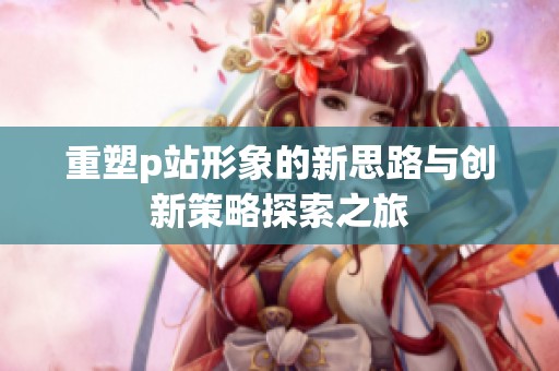 重塑p站形象的新思路与创新策略探索之旅