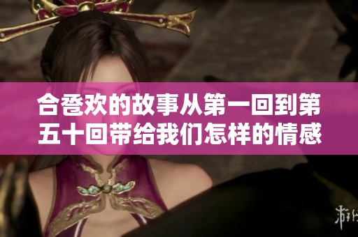 合卺欢的故事从第一回到第五十回带给我们怎样的情感体验与启示呢