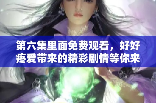 第六集里面免费观看，好好疼爱带来的精彩剧情等你来发现