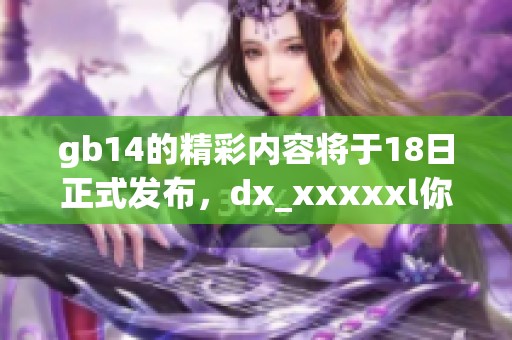 gb14的精彩内容将于18日正式发布，dx_xxxxxl你绝对不能错过的活动！