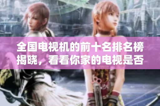 全国电视机的前十名排名榜揭晓，看看你家的电视是否上榜了
