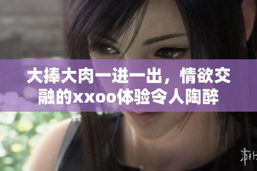 大捧大肉一进一出，情欲交融的xxoo体验令人陶醉