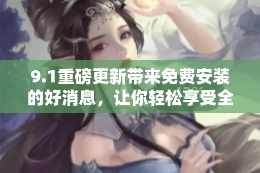 9.1重磅更新带来免费安装的好消息，让你轻松享受全新体验