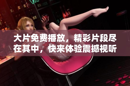 大片免费播放，精彩片段尽在其中，快来体验震撼视听盛宴！
