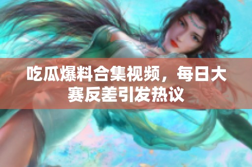 吃瓜爆料合集视频，每日大赛反差引发热议