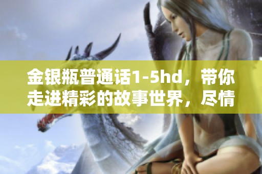 金银瓶普通话1-5hd，带你走进精彩的故事世界，尽情享受不一样的体验。