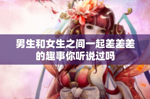男生和女生之间一起差差差的趣事你听说过吗