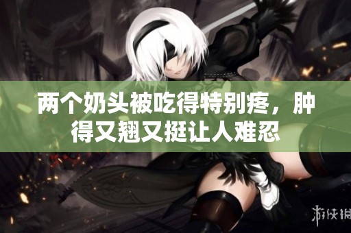 两个奶头被吃得特别疼，肿得又翘又挺让人难忍