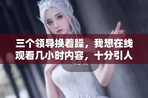 三个领导换着躁，我想在线观看几小时内容，十分引人注目。