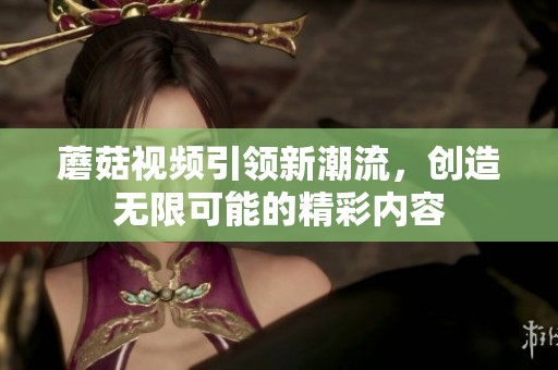 蘑菇视频引领新潮流，创造无限可能的精彩内容