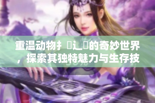重温动物扌喿辶畐的奇妙世界，探索其独特魅力与生存技能