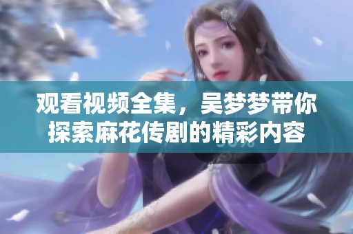观看视频全集，吴梦梦带你探索麻花传剧的精彩内容