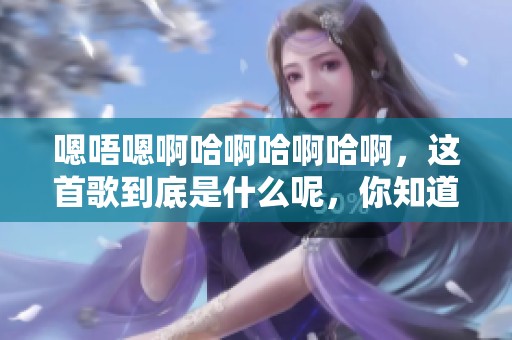 嗯唔嗯啊哈啊哈啊哈啊，这首歌到底是什么呢，你知道吗