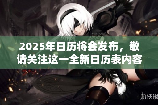 2025年日历将会发布，敬请关注这一全新日历表内容