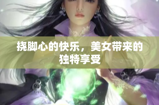 挠脚心的快乐，美女带来的独特享受
