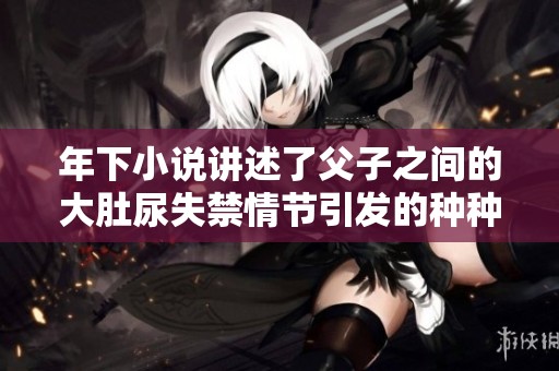 年下小说讲述了父子之间的大肚尿失禁情节引发的种种故事