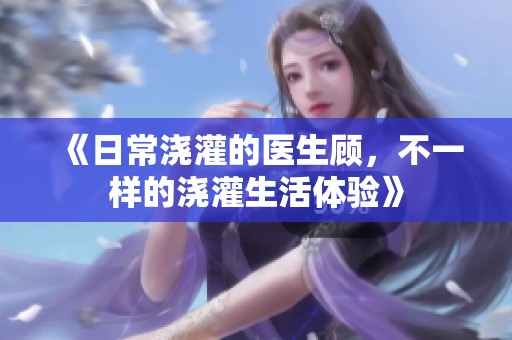 《日常浇灌的医生顾，不一样的浇灌生活体验》