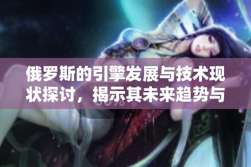 俄罗斯的引擎发展与技术现状探讨，揭示其未来趋势与挑战